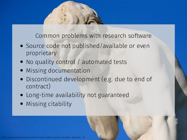 Common problems with research software
• Source code not published/available or even
proprietary
• No quality control / automated tests
• Missing documentation
• Discontinued development (e.g. due to end of
contract)
• Long-time availability not guaranteed
• Missing citability
https://commons.wikimedia.org/wiki/File:Paris_Tuileries_Garden_Facepalm_statue.jpg - PD
