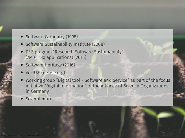 • Software Carpentry (1998)
• Software Sustainability Institute (2008)
• DFG program ”Research Software Sustainability”
(7M €, 130 applications) (2016)
• Software Heritage (2016)
• de-RSE (de-rse.org)
• Working group ”Digital tool - Software and Service” as part of the focus
initiative ”Digital Information” of the Alliance of Science Organizations
in Germany
• Several more ...
https://unsplash.com/photos/vrbZVyX2k4I - PD
