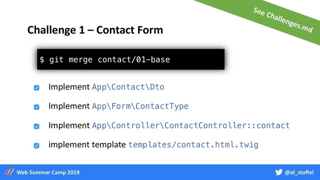 @el_stoffel
Web Summer Camp 2019
$ git merge contact/01-base
Challenge 1 – Contact Form
Implement App\Contact\Dto
Implement App\Controller\ContactController::contact
implement template templates/contact.html.twig
Implement App\Form\ContactType
See Challenges.md
