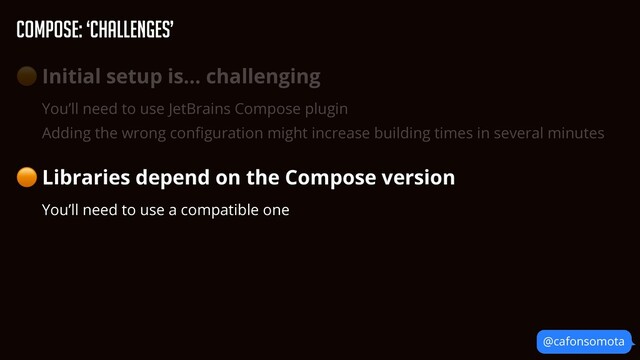 Compose: ‘Challenges’
@cafonsomota
🟠 Initial setup is… challenging


You’ll need to use JetBrains Compose plugin


Adding the wrong con
fi
guration might increase building times in several minutes


🟠 Libraries depend on the Compose version


You’ll need to use a compatible one
