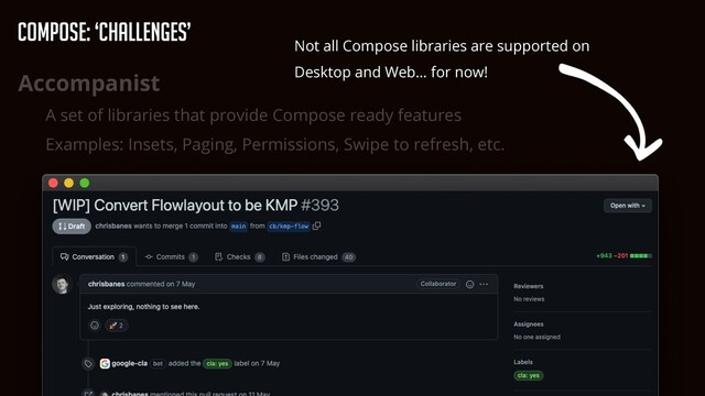 Accompanist


A set of libraries that provide Compose ready features


Examples: Insets, Paging, Permissions, Swipe to refresh, etc.
Not all Compose libraries are supported on
Desktop and Web… for now!
Compose: ‘Challenges’
