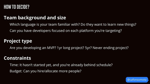 How to decide?
Team background and size


Which language is your team familiar with? Do they want to learn new things?


Can you have developers focused on each platform you’re targeting?


Project type


Are you developing an MVP? 1yr long project? 5yr? Never ending project?


Constraints


Time: It hasn’t started yet, and you’re already behind schedule?


Budget: Can you hire/allocate more people?


@cafonsomota
