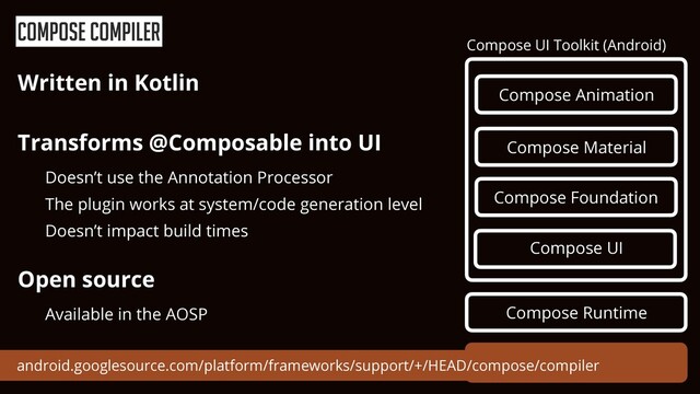 Compose Compiler
Compose Runtime
Compose UI Toolkit (Android)
Compose Animation
Compose UI
Compose Foundation
Compose Material
Compose compiler
android.googlesource.com/platform/frameworks/support/+/HEAD/compose/compiler
Written in Kotlin


Transforms @Composable into UI


Doesn’t use the Annotation Processor


The plugin works at system/code generation level


Doesn’t impact build times


Open source


Available in the AOSP
