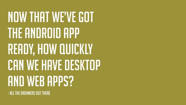 Now that we’ve got
the android app
ready, How quickly
can we have desktop
and web apps?
- all the dreamers out there
