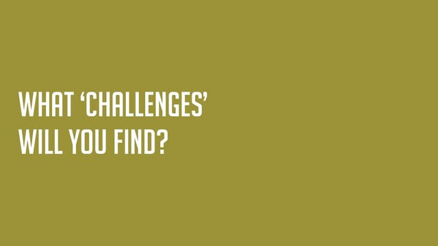What ‘challenges’
will you find?
