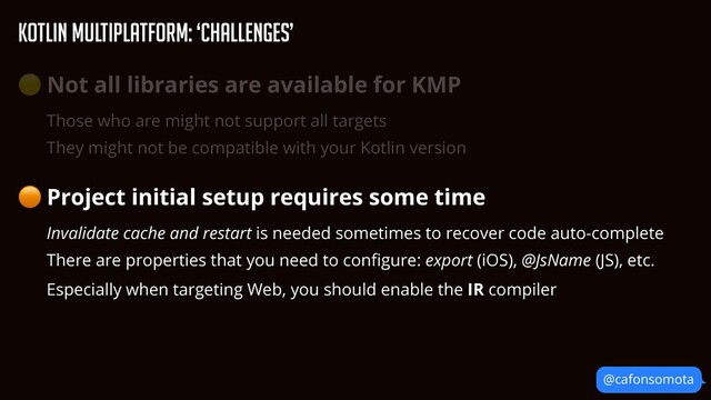 KOtlin Multiplatform: ‘Challenges’
@cafonsomota
🟡 Not all libraries are available for KMP


Those who are might not support all targets


They might not be compatible with your Kotlin version


🟠 Project initial setup requires some time


Invalidate cache and restart is needed sometimes to recover code auto-complete


There are properties that you need to con
fi
gure: export (iOS), @JsName (JS), etc.


Especially when targeting Web, you should enable the IR compiler
