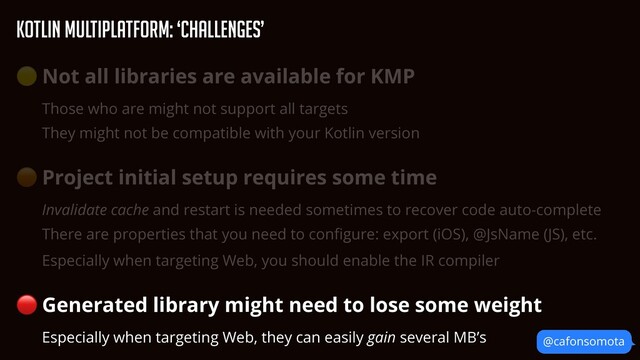 KOtlin Multiplatform: ‘Challenges’
@cafonsomota
🟡 Not all libraries are available for KMP


Those who are might not support all targets


They might not be compatible with your Kotlin version


🟠 Project initial setup requires some time


Invalidate cache and restart is needed sometimes to recover code auto-complete


There are properties that you need to con
fi
gure: export (iOS), @JsName (JS), etc.


Especially when targeting Web, you should enable the IR compiler


🔴 Generated library might need to lose some weight


Especially when targeting Web, they can easily gain several MB’s
