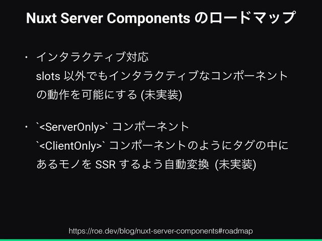 Nuxt Server Components ͷϩʔυϚοϓ
• ΠϯλϥΫςΟϒରԠ
 
slots Ҏ֎Ͱ΋ΠϯλϥΫςΟϒͳίϯϙʔωϯτ
ͷಈ࡞ΛՄೳʹ͢Δ (ະ࣮૷)


• `` ίϯϙʔωϯτ
 
`` ίϯϙʔωϯτͷΑ͏ʹλάͷதʹ
͋ΔϞϊΛ SSR ͢ΔΑ͏ࣗಈม׵ (ະ࣮૷)
https://roe.dev/blog/nuxt-server-components#roadmap
