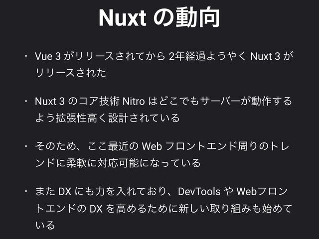 Nuxt ͷಈ޲
• Vue 3 ͕ϦϦʔε͞Ε͔ͯΒ 2೥ܦաΑ͏΍͘ Nuxt 3 ͕
ϦϦʔε͞Εͨ


• Nuxt 3 ͷίΞٕज़ Nitro ͸Ͳ͜Ͱ΋αʔόʔ͕ಈ࡞͢Δ
Α͏֦ுੑߴ͘ઃܭ͞Ε͍ͯΔ


• ͦͷͨΊɺ͜͜࠷ۙͷ Web ϑϩϯτΤϯυपΓͷτϨ
ϯυʹॊೈʹରԠՄೳʹͳ͍ͬͯΔ


• ·ͨ DX ʹ΋ྗΛೖΕ͓ͯΓɺDevTools ΍ Webϑϩϯ
τΤϯυͷ DX ΛߴΊΔͨΊʹ৽͍͠औΓ૊Έ΋࢝Ίͯ
͍Δ

