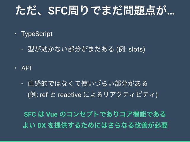 ͨͩɺSFCपΓͰ·ͩ໰୊఺͕…
• TypeScript


• ܕ͕ޮ͔ͳ͍෦෼͕·ͩ͋Δ (ྫ: slots)


• API


• ௚ײతͰ͸ͳͯ͘࢖͍ͮΒ͍෦෼͕͋Δ
 
(ྫ: ref ͱ reactive ʹΑΔϦΞΫςΟϏςΟ)
SFC ͸ Vue ͷίϯηϓτͰ͋ΓίΞػೳͰ͋Δ


Α͍ DX Λఏڙ͢ΔͨΊʹ͸͞ΒͳΔվળ͕ඞཁ
