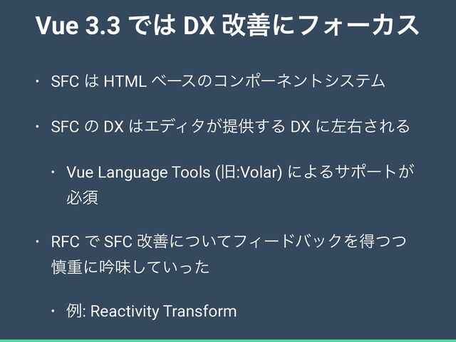 Vue 3.3 Ͱ͸ DX վળʹϑΥʔΧε
• SFC ͸ HTML ϕʔεͷίϯϙʔωϯτγεςϜ


• SFC ͷ DX ͸ΤσΟλ͕ఏڙ͢Δ DX ʹࠨӈ͞ΕΔ


• Vue Language Tools (چ:Volar) ʹΑΔαϙʔτ͕
ඞਢ


• RFC Ͱ SFC վળʹ͍ͭͯϑΟʔυόοΫΛಘͭͭ
৻ॏʹۛຯ͍ͯͬͨ͠


• ྫ: Reactivity Transform
