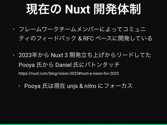ݱࡏͷ Nuxt ։ൃମ੍
• ϑϨʔϜϫʔΫνʔϜϝϯόʔʹΑͬͯίϛϡχ
ςΟͷϑΟʔυόοΫ & RFC ϕʔεʹ։ൃ͍ͯ͠Δ


• 2023೥͔Β Nuxt 3 ։ൃ্ཱ͔ͪ͛ΒϦʔυͯͨ͠
Pooya ࢯ͔Β Daniel ࢯʹότϯλον
 
https://nuxt.com/blog/vision-2023#nuxt-a-vision-for-2023


• Pooya ࢯ͸ݱࡏ unjs & nitro ʹϑΥʔΧε
