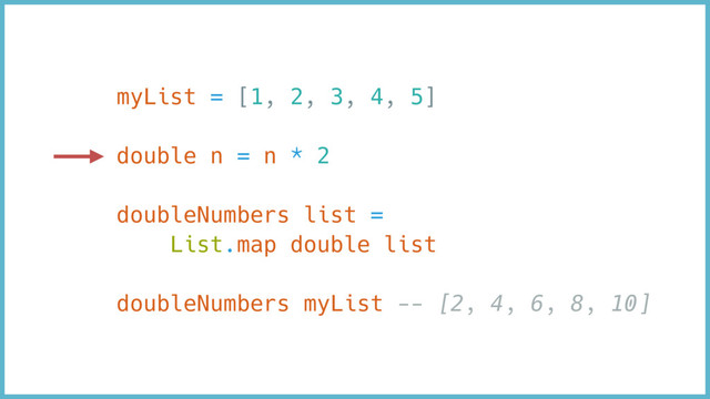 myList = [1, 2, 3, 4, 5]
double n = n * 2
doubleNumbers list =
List.map double list
doubleNumbers myList -- [2, 4, 6, 8, 10]
