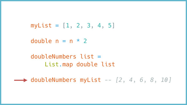 myList = [1, 2, 3, 4, 5]
double n = n * 2
doubleNumbers list =
List.map double list
doubleNumbers myList -- [2, 4, 6, 8, 10]
