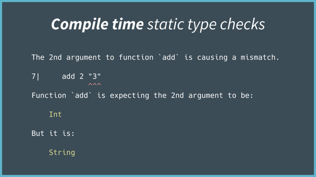 The 2nd argument to function `add` is causing a mismatch.
7| add 2 "3"
^^^
Function `add` is expecting the 2nd argument to be:
Int
But it is:
String
Compile time static type checks
