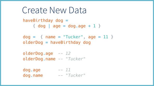 haveBirthday dog =
{ dog | age = dog.age + 1 }
dog = { name = "Tucker", age = 11 }
olderDog = haveBirthday dog
olderDog.age -- 12
olderDog.name -- "Tucker"
dog.age -- 11
dog.name -- "Tucker"
Create New Data
