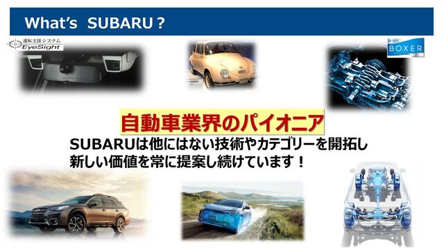 What’s SUBARU？
自動車業界のパイオニア
SUBARUは他にはない技術やカテゴリーを開拓し
新しい価値を常に提案し続けています！
