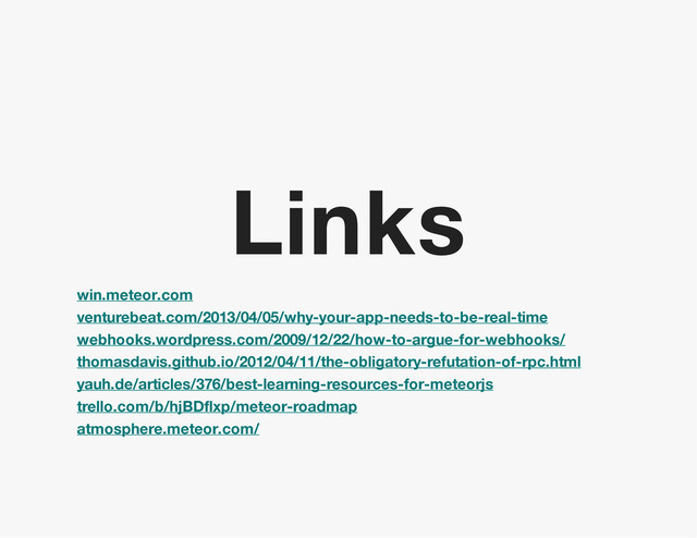 Links
win.meteor.com
venturebeat.com/2013/04/05/why-your-app-needs-to-be-real-time
webhooks.wordpress.com/2009/12/22/how-to-argue-for-webhooks/
thomasdavis.github.io/2012/04/11/the-obligatory-refutation-of-rpc.html
yauh.de/articles/376/best-learning-resources-for-meteorjs
trello.com/b/hjBDflxp/meteor-roadmap
atmosphere.meteor.com/
