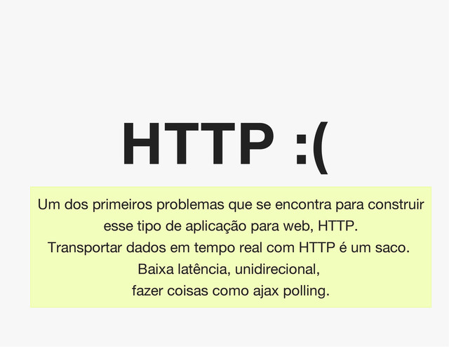 HTTP :(
Um dos primeiros problemas que se encontra para construir
esse tipo de aplicação para web, HTTP.
Transportar dados em tempo real com HTTP é um saco.
Baixa latência, unidirecional,
fazer coisas como ajax polling.
