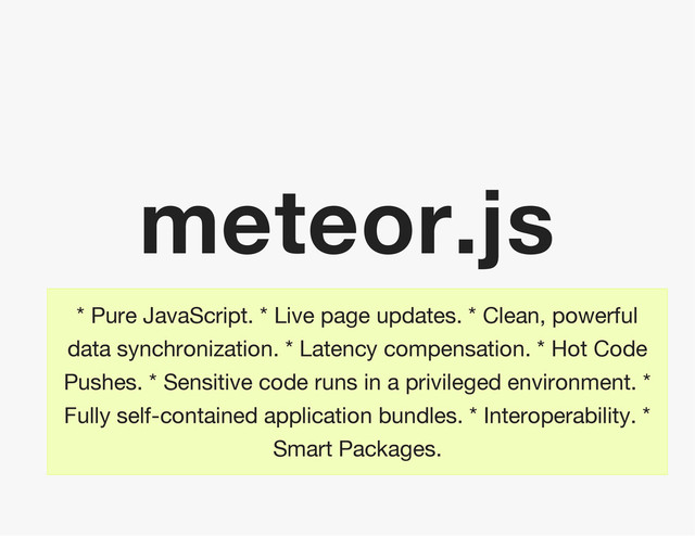 meteor.js
* Pure JavaScript. * Live page updates. * Clean, powerful
data synchronization. * Latency compensation. * Hot Code
Pushes. * Sensitive code runs in a privileged environment. *
Fully self-contained application bundles. * Interoperability. *
Smart Packages.
