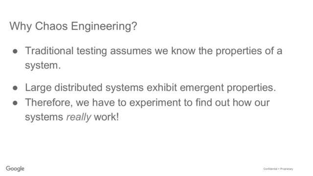 Confidential + Proprietary
Why Chaos Engineering?
●  Traditional testing assumes we know the properties of a
system.
●  Large distributed systems exhibit emergent properties.
●  Therefore, we have to experiment to find out how our
systems really work!
