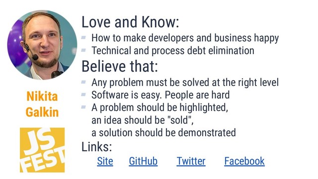 Nikita
Galkin
Love and Know:
▰ How to make developers and business happy
▰ Technical and process debt elimination
Believe that:
▰ Any problem must be solved at the right level
▰ Software is easy. People are hard
▰ A problem should be highlighted,
an idea should be "sold",
a solution should be demonstrated
Links:
Site GitHub Twitter Facebook
2
