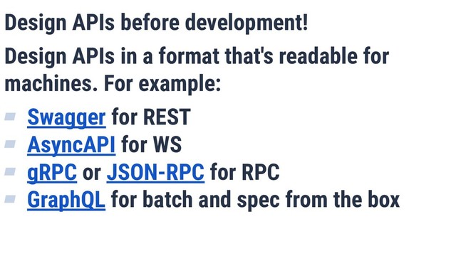 Design APIs before development!
Design APIs in a format that's readable for
machines. For example:
▰ Swagger for REST
▰ AsyncAPI for WS
▰ gRPC or JSON-RPC for RPC
▰ GraphQL for batch and spec from the box
