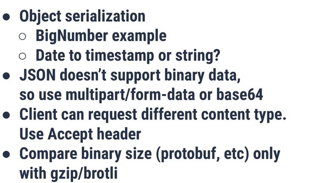 ● Object serialization
○ BigNumber example
○ Date to timestamp or string?
● JSON doesn’t support binary data,
so use multipart/form-data or base64
● Client can request different content type.
Use Accept header
● Compare binary size (protobuf, etc) only
with gzip/brotli
