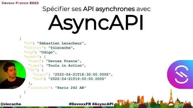 Spécifier ses API asynchrones avec
AsyncAPI
{

"fn": "Sébastien Lecacheur",

"twitter": "@slecache",

"org": "Odigo",

"event": {

"name": "Devoxx France",

"type": "Tools in Action",

"dt": {

"start": "2022-04-21T18:30:00.000Z",

"end": "2022-04-21T19:00:00.000Z"

},

"location": "Paris 242 AB"

}

}

