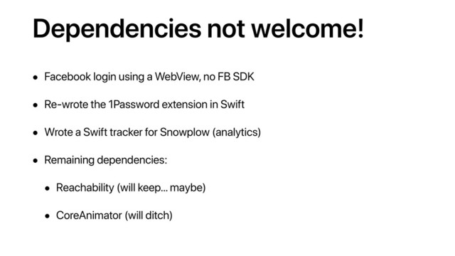 Dependencies not welcome!
• Facebook login using a WebView, no FB SDK
• Re-wrote the 1Password extension in Swift
• Wrote a Swift tracker for Snowplow (analytics)
• Remaining dependencies:
• Reachability (will keep… maybe)
• CoreAnimator (will ditch)
