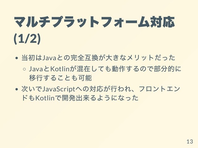 マルチプラットフォーム対応
(1/2)
当初はJava
との完全互換が⼤きなメリットだった
Java
とKotlin
が混在しても動作するので部分的に
移⾏することも可能
次いでJavaScript
への対応が⾏われ、フロントエン
ドもKotlin
で開発出来るようになった
13
