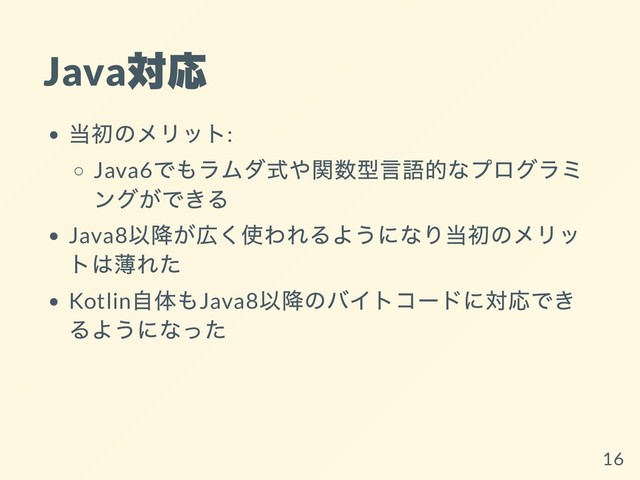 Java
対応
当初のメリット:
Java6
でもラムダ式や関数型⾔語的なプログラミ
ングができる
Java8
以降が広く使われるようになり当初のメリッ
トは薄れた
Kotlin
⾃体もJava8
以降のバイトコードに対応でき
るようになった
16
