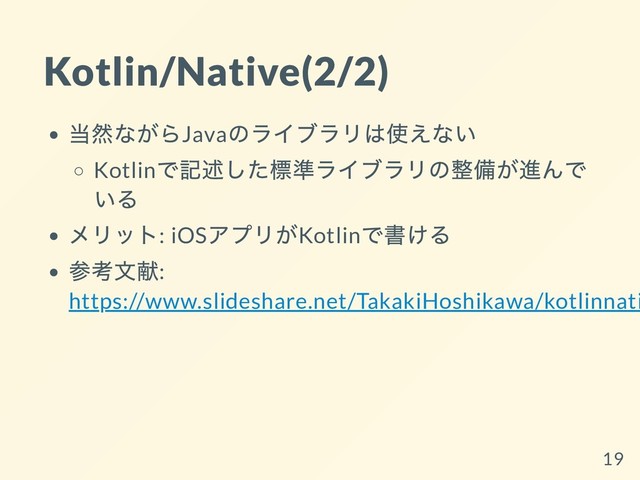 Kotlin/Native(2/2)
当然ながらJava
のライブラリは使えない
Kotlin
で記述した標準ライブラリの整備が進んで
いる
メリット: iOS
アプリがKotlin
で書ける
参考⽂献:
https://www.slideshare.net/TakakiHoshikawa/kotlinnati
19
