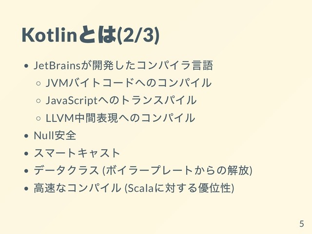 Kotlin
とは
(2/3)
JetBrains
が開発したコンパイラ⾔語
JVM
バイトコードへのコンパイル
JavaScript
へのトランスパイル
LLVM
中間表現へのコンパイル
Null
安全
スマートキャスト
データクラス (
ボイラープレートからの解放)
⾼速なコンパイル (Scala
に対する優位性)
5
