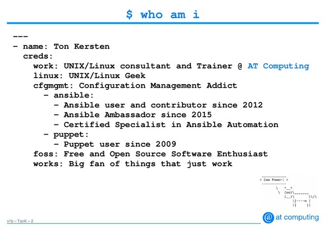 v1b – TonK – 2
$ who am i
---
- name: Ton Kersten
creds:
work: UNIX/Linux consultant and Trainer @ AT Computing
linux: UNIX/Linux Geek
cfgmgmt: Configuration Management Addict
- ansible:
- Ansible user and contributor since 2012
- Ansible Ambassador since 2015
– Certified Specialist in Ansible Automation
– puppet:
– Puppet user since 2009
foss: Free and Open Source Software Enthusiast
works: Big fan of things that just work
