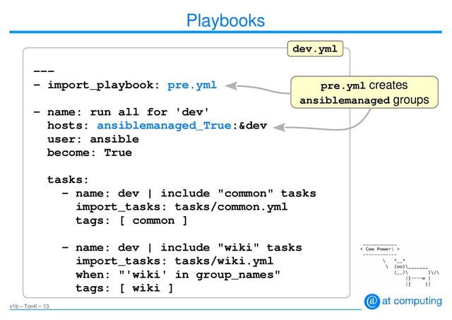v1b – TonK – 13
Playbooks
---
- import_playbook: pre.yml
- name: run all for 'dev'
hosts: ansiblemanaged_True:&dev
user: ansible
become: True
tasks:
- name: dev | include "common" tasks
import_tasks: tasks/common.yml
tags: [ common ]
- name: dev | include "wiki" tasks
import_tasks: tasks/wiki.yml
when: "'wiki' in group_names"
tags: [ wiki ]
dev.yml
pre.yml creates
ansiblemanaged groups
