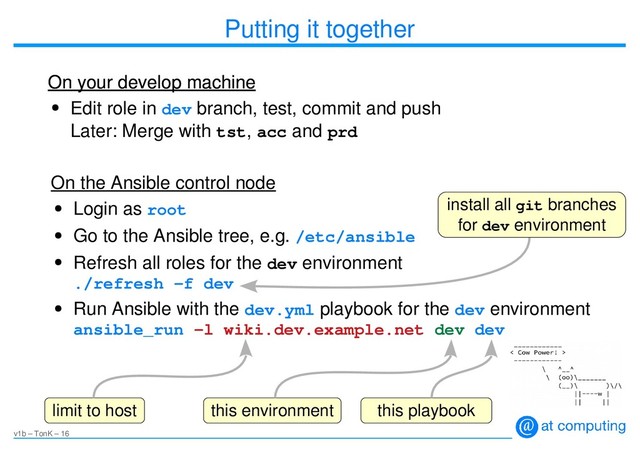 v1b – TonK – 16
Putting it together
●
Edit role in dev branch, test, commit and push
Later: Merge with tst, acc and prd
On your develop machine
On your develop machine
●
Login as root
●
Go to the Ansible tree, e.g. /etc/ansible
●
Refresh all roles for the dev environment
./refresh -f dev
●
Run Ansible with the dev.yml playbook for the dev environment
ansible_run -l wiki.dev.example.net dev dev
On the Ansible control node
limit to host
install all git branches
for dev environment
this environment this playbook
