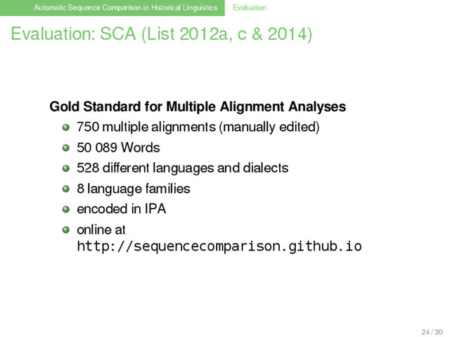 Automatic Sequence Comparison in Historical Linguistics Evaluation
Evaluation: SCA (List 2012a, c & 2014)
Gold Standard for Multiple Alignment Analyses
750 multiple alignments (manually edited)
50 089 Words
528 diﬀerent languages and dialects
8 language families
encoded in IPA
online at
http://sequencecomparison.github.io
24 / 30
