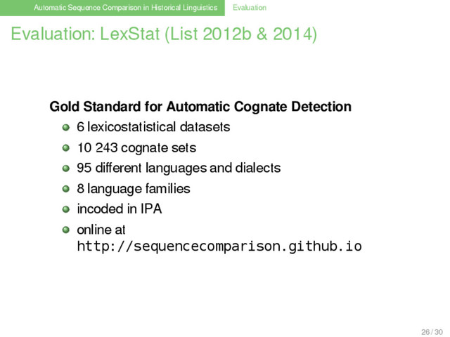 Automatic Sequence Comparison in Historical Linguistics Evaluation
Evaluation: LexStat (List 2012b & 2014)
Gold Standard for Automatic Cognate Detection
6 lexicostatistical datasets
10 243 cognate sets
95 diﬀerent languages and dialects
8 language families
incoded in IPA
online at
http://sequencecomparison.github.io
26 / 30
