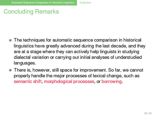 Automatic Sequence Comparison in Historical Linguistics Evaluation
Concluding Remarks
The techniques for automatic sequence comparison in historical
linguistics have greatly advanced during the last decade, and they
are at a stage where they can actively help linguists in studying
dialectal variation or carrying out initial analyses of understudied
languages.
There is, however, still space for improvement. So far, we cannot
properly handle the major processes of lexical change, such as
semantic shift, morphological processes, or borrowing.
29 / 30
