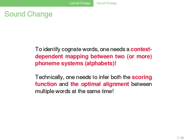 Lexical Change Sound Change
Sound Change
To identify cognate words, one needs a context-
dependent mapping between two (or more)
phoneme systems (alphabets)!
Technically, one needs to infer both the scoring
function and the optimal alignment between
multiple words at the same time!
7 / 30
