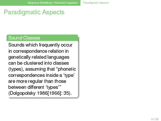 Sequence Modeling in Historical Linguistics Paradigmatic Aspects
Paradigmatic Aspects
Sound Classes
Sounds which frequently occur
in correspondence relation in
genetically related languages
can be clustered into classes
(types), assuming that “phonetic
correspondences inside a ‘type’
are more regular than those
between diﬀerent ‘types’”
(Dolgopolsky 1986[1966]: 35).
14 / 30
