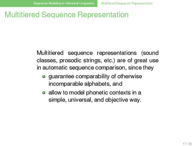 Sequence Modeling in Historical Linguistics Multitiered Sequence Representation
Multitiered Sequence Representation
Multitiered sequence representations (sound
classes, prosodic strings, etc.) are of great use
in automatic sequence comparison, since they
guarantee comparability of otherwise
incomparable alphabets, and
allow to model phonetic contexts in a
simple, universal, and objective way.
17 / 30
