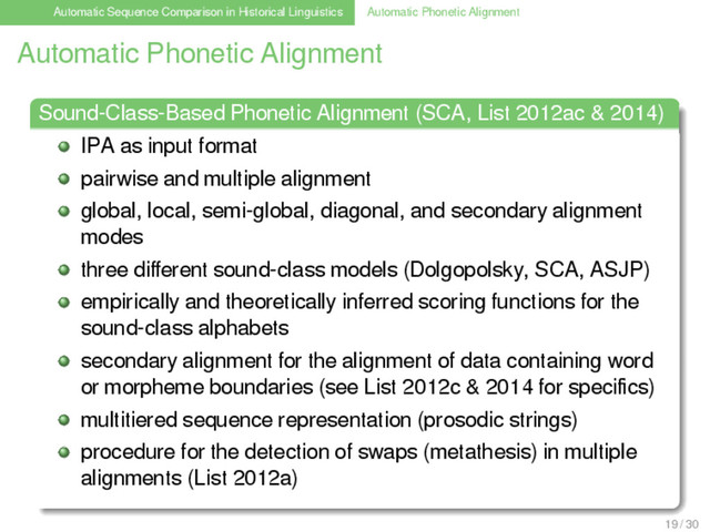 Automatic Sequence Comparison in Historical Linguistics Automatic Phonetic Alignment
Automatic Phonetic Alignment
Sound-Class-Based Phonetic Alignment (SCA, List 2012ac & 2014)
IPA as input format
pairwise and multiple alignment
global, local, semi-global, diagonal, and secondary alignment
modes
three diﬀerent sound-class models (Dolgopolsky, SCA, ASJP)
empirically and theoretically inferred scoring functions for the
sound-class alphabets
secondary alignment for the alignment of data containing word
or morpheme boundaries (see List 2012c & 2014 for speciﬁcs)
multitiered sequence representation (prosodic strings)
procedure for the detection of swaps (metathesis) in multiple
alignments (List 2012a)
19 / 30
