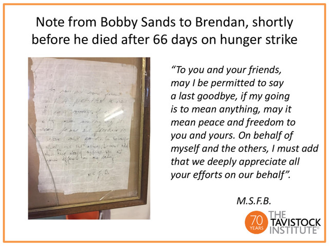 Note from Bobby Sands to Brendan, shortly
before he died after 66 days on hunger strike
“To you and your friends,
may I be permitted to say
a last goodbye, if my going
is to mean anything, may it
mean peace and freedom to
you and yours. On behalf of
myself and the others, I must add
that we deeply appreciate all
your efforts on our behalf”.
M.S.F.B.

