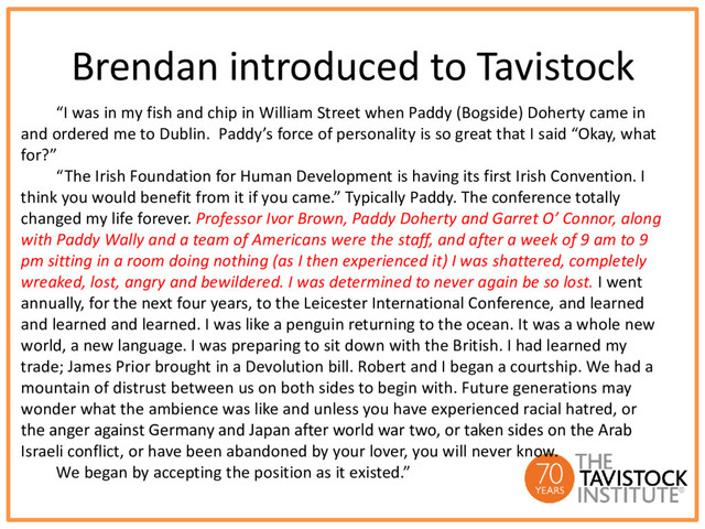 Brendan introduced to Tavistock
“I was in my fish and chip in William Street when Paddy (Bogside) Doherty came in
and ordered me to Dublin. Paddy’s force of personality is so great that I said “Okay, what
for?”
“The Irish Foundation for Human Development is having its first Irish Convention. I
think you would benefit from it if you came.” Typically Paddy. The conference totally
changed my life forever. Professor Ivor Brown, Paddy Doherty and Garret O’ Connor, along
with Paddy Wally and a team of Americans were the staff, and after a week of 9 am to 9
pm sitting in a room doing nothing (as I then experienced it) I was shattered, completely
wreaked, lost, angry and bewildered. I was determined to never again be so lost. I went
annually, for the next four years, to the Leicester International Conference, and learned
and learned and learned. I was like a penguin returning to the ocean. It was a whole new
world, a new language. I was preparing to sit down with the British. I had learned my
trade; James Prior brought in a Devolution bill. Robert and I began a courtship. We had a
mountain of distrust between us on both sides to begin with. Future generations may
wonder what the ambience was like and unless you have experienced racial hatred, or
the anger against Germany and Japan after world war two, or taken sides on the Arab
Israeli conflict, or have been abandoned by your lover, you will never know.
We began by accepting the position as it existed.”
