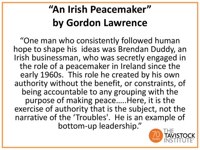 “An Irish Peacemaker”
by Gordon Lawrence
“One man who consistently followed human
hope to shape his ideas was Brendan Duddy, an
Irish businessman, who was secretly engaged in
the role of a peacemaker in Ireland since the
early 1960s. This role he created by his own
authority without the benefit, or constraints, of
being accountable to any grouping with the
purpose of making peace…..Here, it is the
exercise of authority that is the subject, not the
narrative of the ‘Troubles'. He is an example of
bottom-up leadership.”
