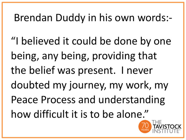 Brendan Duddy in his own words:-
“I believed it could be done by one
being, any being, providing that
the belief was present. I never
doubted my journey, my work, my
Peace Process and understanding
how difficult it is to be alone.”
