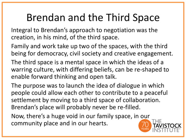 Brendan and the Third Space
Integral to Brendan’s approach to negotiation was the
creation, in his mind, of the third space.
Family and work take up two of the spaces, with the third
being for democracy, civil society and creative engagement.
The third space is a mental space in which the ideas of a
warring culture, with differing beliefs, can be re-shaped to
enable forward thinking and open talk.
The purpose was to launch the idea of dialogue in which
people could allow each other to contribute to a peaceful
settlement by moving to a third space of collaboration.
Brendan’s place will probably never be re-filled.
Now, there’s a huge void in our family space, in our
community place and in our hearts.
