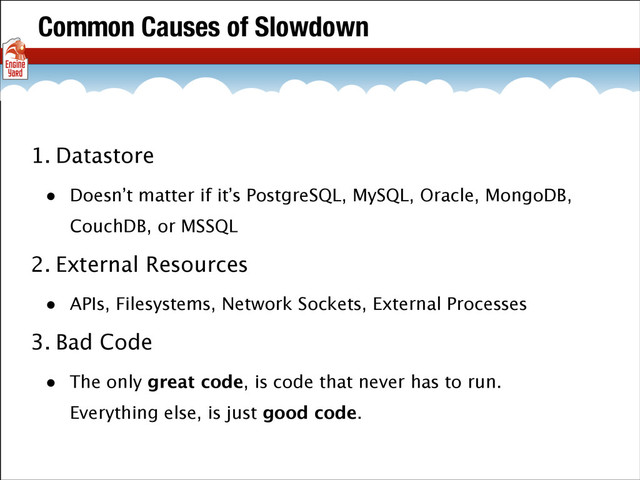 Common Causes of Slowdown
1. Datastore
• Doesn’t matter if it’s PostgreSQL, MySQL, Oracle, MongoDB,
CouchDB, or MSSQL
2. External Resources
• APIs, Filesystems, Network Sockets, External Processes
3. Bad Code
• The only great code, is code that never has to run.
Everything else, is just good code.
